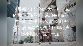 《最新流出⚡约炮大神》“咸的我不要咸的”说J8有点咸~对白刺激~帅小伙露脸征服4位娇滴滴漂亮小姐姐~呻吟声各不相同~看点十足1