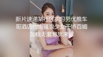 新片速递某社区实习男优推车哥酒店约炮骚浪少女千娇百媚 加钱无套意犹未尽