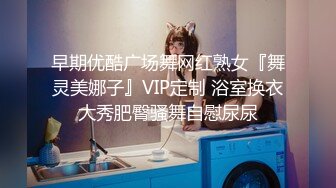 早期优酷广场舞网红熟女『舞灵美娜子』VIP定制 浴室换衣大秀肥臀骚舞自慰尿尿