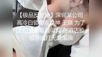 【极品反差婊】深圳某公司 高冷白领御姐女神 王琪 为了上位变身风骚母狗 在酒店被领导抽打无套爆操