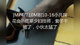 [MP4/710MB]10-16小凡探花会所狂草少妇技师，套子干破了，小伙太猛了