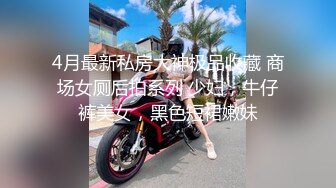 4月最新私房大神极品收藏 商场女厕后拍系列 少妇，牛仔裤美女，黑色短裙嫩妹