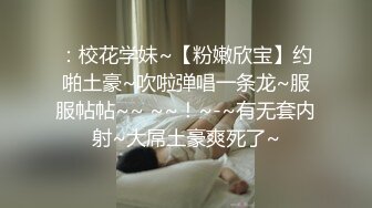 ：校花学妹~【粉嫩欣宝】约啪土豪~吹啦弹唱一条龙~服服帖帖~~ ~~！~-~有无套内射~大屌土豪爽死了~