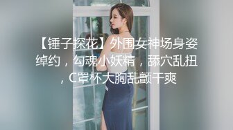 【锤子探花】外围女神场身姿绰约，勾魂小妖精，舔穴乱扭，C罩杯大胸乱颤干爽