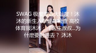 SWAG 极度变态大耻度！沐沐的新生入学健康检查 高校体育服沐沐：『医生叔叔...为什麽要射进去？ 沐沐