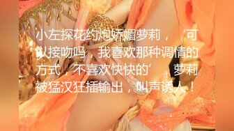 小左探花约炮娇媚萝莉，‘可以接吻吗，我喜欢那种调情的方式，不喜欢快快的’，萝莉被猛汉狂插输出，叫声诱人！