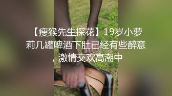 【瘦猴先生探花】19岁小萝莉几罐啤酒下肚已经有些醉意，激情交欢高潮中