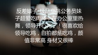 反差婊子-极品高挑公务员妹子超爱吃肉棒，在办公室里热舞，领导开心死了！很喜欢给领导吃鸡，自拍都是吃鸡，颜值非常高 身材又很棒