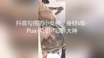 抖音勾搭的小女神，身材s级-Pua-勾引-视频-大神