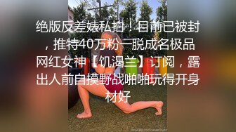 绝版反差婊私拍！目前已被封，推特40万粉一脱成名极品网红女神【饥渴兰】订阅，露出人前自摸野战啪啪玩得开身材好