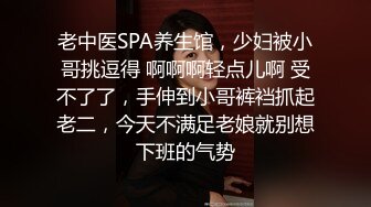 老中医SPA养生馆，少妇被小哥挑逗得 啊啊啊轻点儿啊 受不了了，手伸到小哥裤裆抓起老二，今天不满足老娘就别想下班的气势