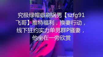 究极绿帽癖刷锅男【szfg91飞哥】推特福利，换妻行动，线下狂约实力单男群P骚妻，他坐在一旁欣赏