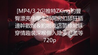 [MP4/3.2G]推特ZKing約豐臀漂亮中學老師開房扣舔狂插連幹數炮＆約啪夜店苗條嫩妹穿情趣裝深喉側入陰液氾濫等 720p