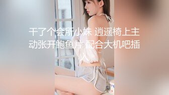 干了个会所小妹 逍遥椅上主动张开鲍鱼片 配合大机吧插入