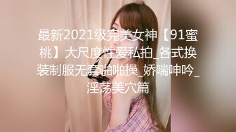 最新2021级完美女神【91蜜桃】大尺度性爱私拍_各式换装制服无套啪啪操_娇喘呻吟_淫荡美穴篇