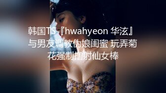 韩国TS『hwahyeon 华泫』与男友调教伪娘闺蜜 玩弄菊花强制撸射仙女棒