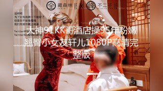 大神91KK哥酒店操95年粉嫩翘臀小女友轩儿1080P高清完整版