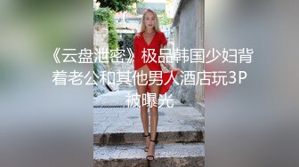 《云盘泄密》极品韩国少妇背着老公和其他男人酒店玩3P被曝光