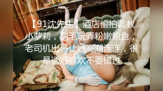 【91沈先生】酒店偷拍调教小萝莉，刮毛玩弄粉嫩鲍鱼，老司机出马让她高潮连连，很是诱惑喜欢不要错过