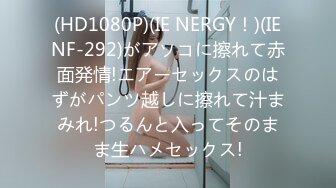 (HD1080P)(IE NERGY！)(IENF-292)がアソコに擦れて赤面発情!エアーセックスのはずがパンツ越しに擦れて汁まみれ!つるんと入ってそのまま生ハメセックス!