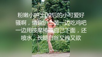 粉嫩小护士00后的小可爱好骚啊，情趣护士装一边吃鸡吧一边用按摩棒搞自己下面，还喷水，长腿白丝又纯又欲