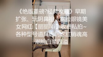 《绝版重磅?经典收藏》早期扩张、玩阴鼻祖！露脸眼镜美女网红【丽丽lili】收费私拍~各种型号道具虐阴虐肛销魂高潮脸白浆四溢