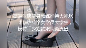 高端泄密健身教练推特大神JK❤️和其中3个女学员大学生，模特，少妇约炮视频流出