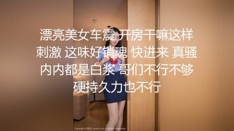 漂亮美女车震 开房干嘛这样刺激 这味好销魂 快进来 真骚内内都是白浆 哥们不行不够硬持久力也不行