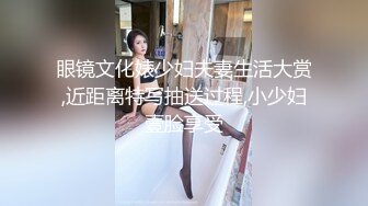 眼镜文化婊少妇夫妻生活大赏,近距离特写抽送过程,小少妇壹脸享受