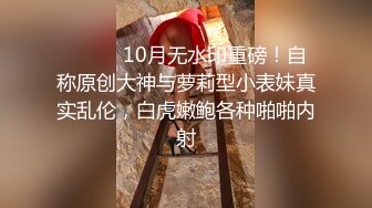 ⚫️⚫️10月无水印重磅！自称原创大神与萝莉型小表妹真实乱伦，白虎嫩鲍各种啪啪内射