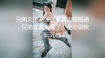 兄弟欠债不还让女友肉偿抵债，兄弟女友太骚了！使劲调教，玩死他！