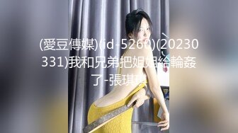 (愛豆傳媒)(id-5260)(20230331)我和兄弟把姐姐給輪姦了-張琪琪