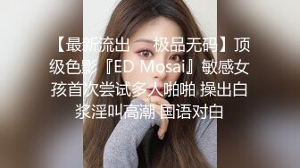 【最新流出❤️极品无码】顶级色影『ED Mosai』敏感女孩首次尝试多人啪啪 操出白浆淫叫高潮 国语对白