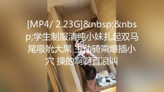 [MP4/ 2.23G]&nbsp;&nbsp;学生制服清纯小妹扎起双马尾吸吮大屌 主动骑乘爆插小穴 操的啊啊直浪叫