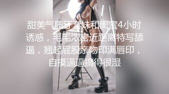 甜美气质牙套妹和闺蜜4小时诱惑，毛毛浓密近距离特写舔逼，翘起屁股亲吻印满唇印，自摸逼逼搞得很湿