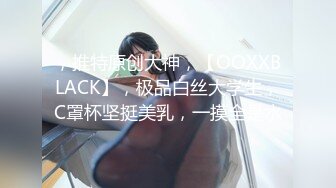 ，推特原创大神，【OOXXBLACK】，极品白丝大学生，C罩杯坚挺美乳，一摸全是水