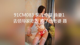 91CM083 果冻传媒 换妻1 去领导家吃饭 操了他老婆 聂小倩