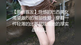 【原档首发】性感的巴西美女渴望激烈的臀部性爱，穿着一件轻薄的比基尼炫耀她的厚实战利品。