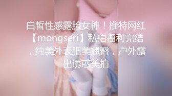 白皙性感露脸女神！推特网红【mongseri】私拍福利完结，纯美外表肥美翘臀，户外露出诱惑美拍