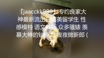 『jaacckk999』专约良家大神最新流出白富美留学生 性感模特 语文教师 众多骚婊 羡慕大神的钞能力 夜夜做新郎 (2)