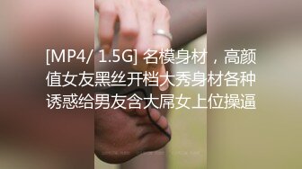 [MP4/ 1.5G] 名模身材，高颜值女友黑丝开档大秀身材各种诱惑给男友含大屌女上位操逼