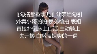 〖勾搭那些事儿〗让表姐勾引外卖小哥啪啪 表弟偷拍 表姐直接扑倒床上口活 主动骑上去开操 白嫩表姐爽的一逼