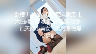 卧槽！牛逼！正宗莞式服务【大白熊】深喉 颜射 乳胶 喷水，纯天然小美女，高质量做爱小情侣