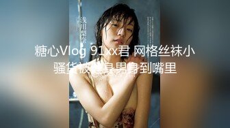 糖心Vlog 91xx君 网格丝袜小骚货被健身男身到嘴里