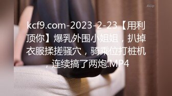 kcf9.com-2023-2-23【用利顶你】爆乳外围小姐姐，扒掉衣服揉搓骚穴，骑乘位打桩机，连续搞了两炮.MP4