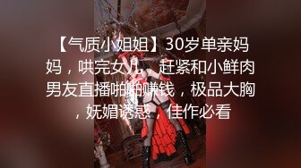 【气质小姐姐】30岁单亲妈妈，哄完女儿，赶紧和小鲜肉男友直播啪啪赚钱，极品大胸，妩媚诱惑，佳作必看