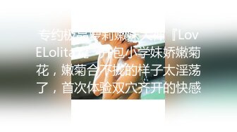 专约极品萝莉嫩妹大神『LovELolita7』 开包小学妹娇嫩菊花，嫩菊合不拢的样子太淫荡了，首次体验双穴齐开的快感