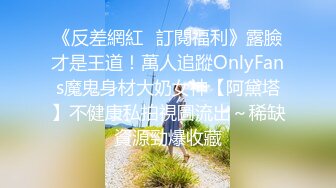 《反差網紅☀訂閱福利》露臉才是王道！萬人追蹤OnlyFans魔鬼身材大奶女神【阿黛塔】不健康私拍視圖流出～稀缺資源勁爆收藏