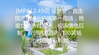 [MP4/ 2.49G] 吴梦梦，直击国产色情片拍摄第一现场，艳星女神亲自下场，校园情色巨制，教师诱惑群P，NG笑场，对白精彩刺激