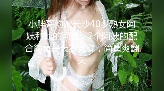 小胖哥约炮长沙40岁熟女阿姨和她的闺蜜，2个阿姨的配合简直是天衣无缝，简直爽翻天